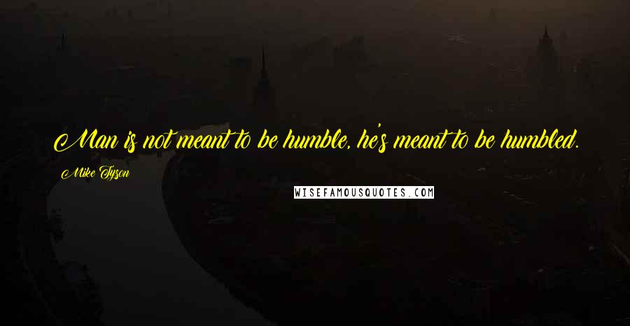 Mike Tyson Quotes: Man is not meant to be humble, he's meant to be humbled.