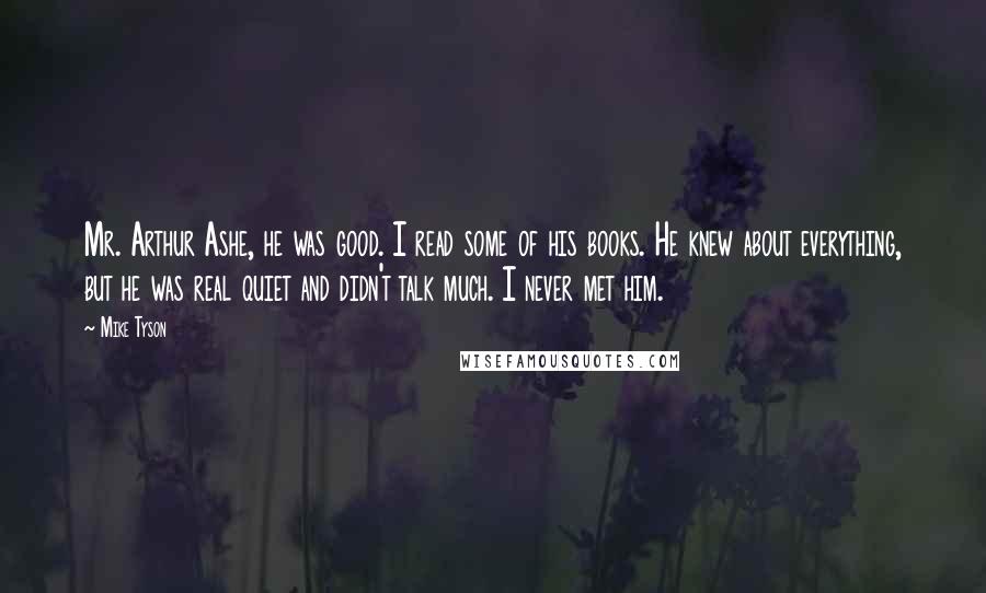 Mike Tyson Quotes: Mr. Arthur Ashe, he was good. I read some of his books. He knew about everything, but he was real quiet and didn't talk much. I never met him.