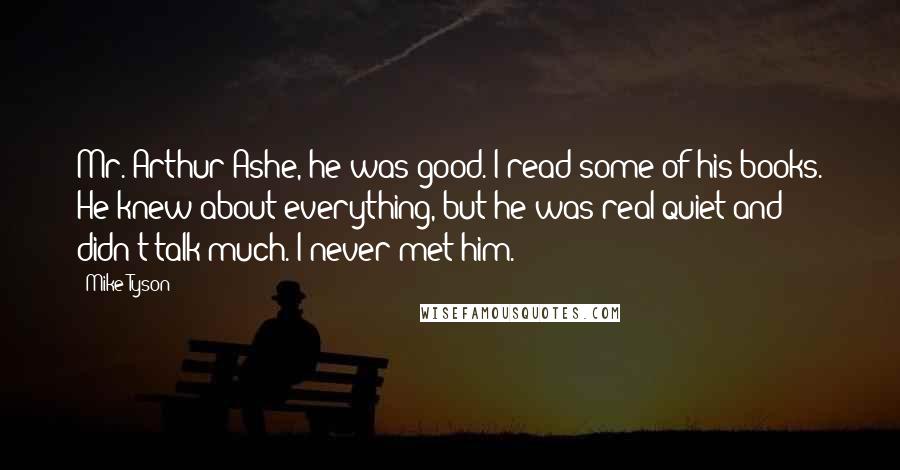 Mike Tyson Quotes: Mr. Arthur Ashe, he was good. I read some of his books. He knew about everything, but he was real quiet and didn't talk much. I never met him.