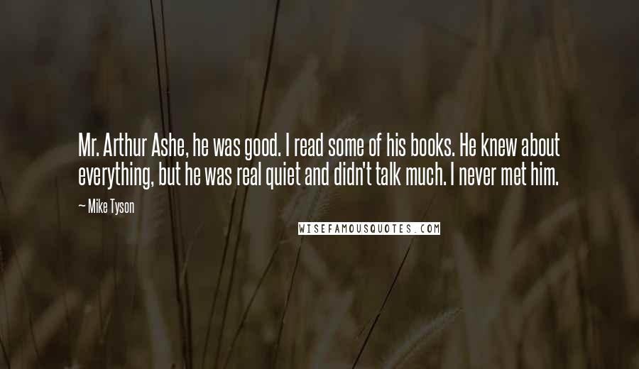 Mike Tyson Quotes: Mr. Arthur Ashe, he was good. I read some of his books. He knew about everything, but he was real quiet and didn't talk much. I never met him.