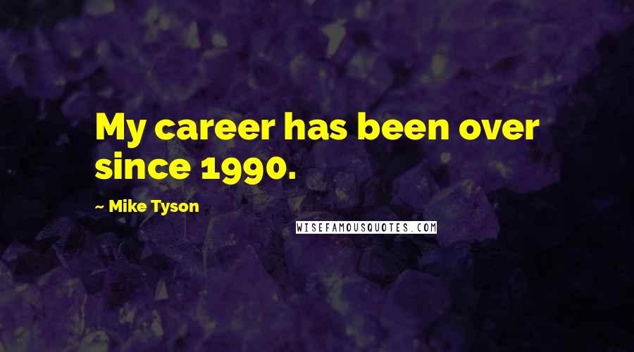 Mike Tyson Quotes: My career has been over since 1990.