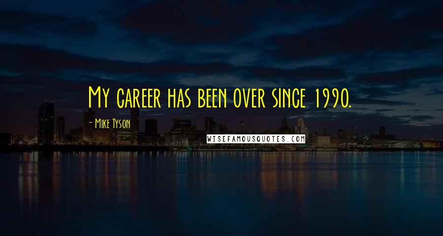 Mike Tyson Quotes: My career has been over since 1990.