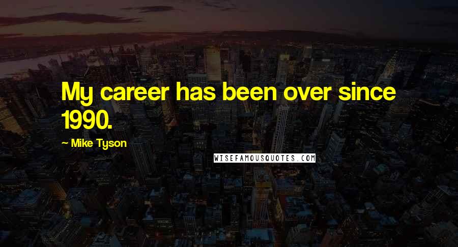 Mike Tyson Quotes: My career has been over since 1990.