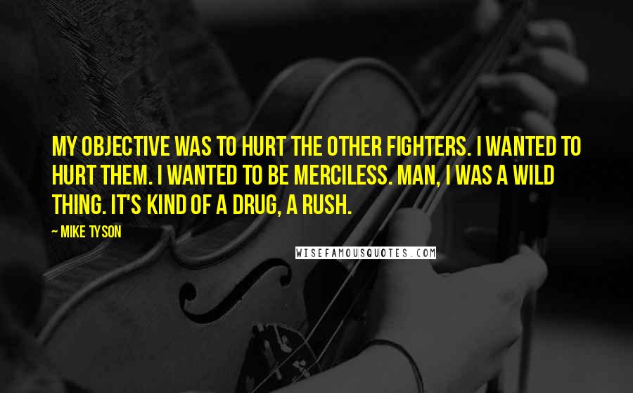 Mike Tyson Quotes: My objective was to hurt the other fighters. I wanted to hurt them. I wanted to be merciless. Man, I was a wild thing. It's kind of a drug, a rush.