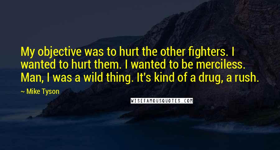 Mike Tyson Quotes: My objective was to hurt the other fighters. I wanted to hurt them. I wanted to be merciless. Man, I was a wild thing. It's kind of a drug, a rush.