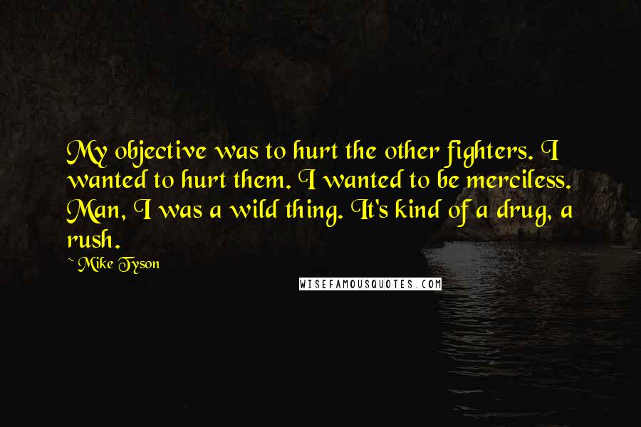 Mike Tyson Quotes: My objective was to hurt the other fighters. I wanted to hurt them. I wanted to be merciless. Man, I was a wild thing. It's kind of a drug, a rush.