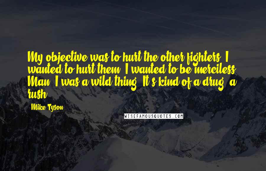 Mike Tyson Quotes: My objective was to hurt the other fighters. I wanted to hurt them. I wanted to be merciless. Man, I was a wild thing. It's kind of a drug, a rush.