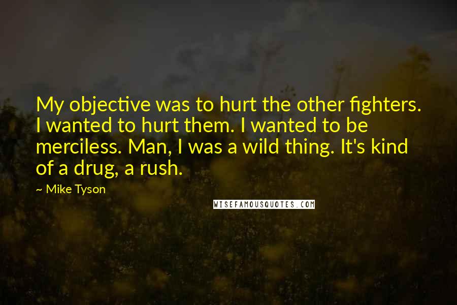 Mike Tyson Quotes: My objective was to hurt the other fighters. I wanted to hurt them. I wanted to be merciless. Man, I was a wild thing. It's kind of a drug, a rush.