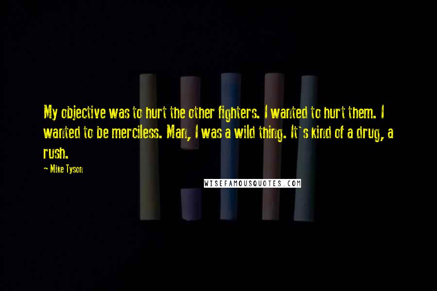 Mike Tyson Quotes: My objective was to hurt the other fighters. I wanted to hurt them. I wanted to be merciless. Man, I was a wild thing. It's kind of a drug, a rush.