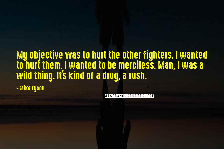 Mike Tyson Quotes: My objective was to hurt the other fighters. I wanted to hurt them. I wanted to be merciless. Man, I was a wild thing. It's kind of a drug, a rush.