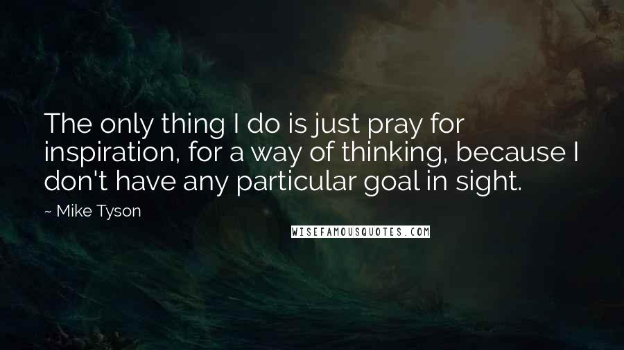 Mike Tyson Quotes: The only thing I do is just pray for inspiration, for a way of thinking, because I don't have any particular goal in sight.