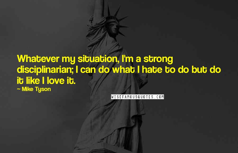 Mike Tyson Quotes: Whatever my situation, I'm a strong disciplinarian; I can do what I hate to do but do it like I love it.