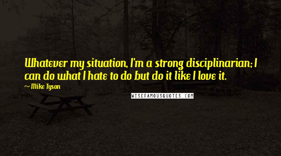 Mike Tyson Quotes: Whatever my situation, I'm a strong disciplinarian; I can do what I hate to do but do it like I love it.