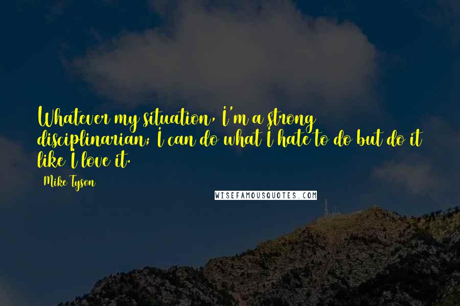 Mike Tyson Quotes: Whatever my situation, I'm a strong disciplinarian; I can do what I hate to do but do it like I love it.