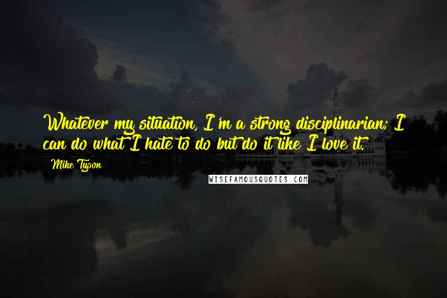 Mike Tyson Quotes: Whatever my situation, I'm a strong disciplinarian; I can do what I hate to do but do it like I love it.