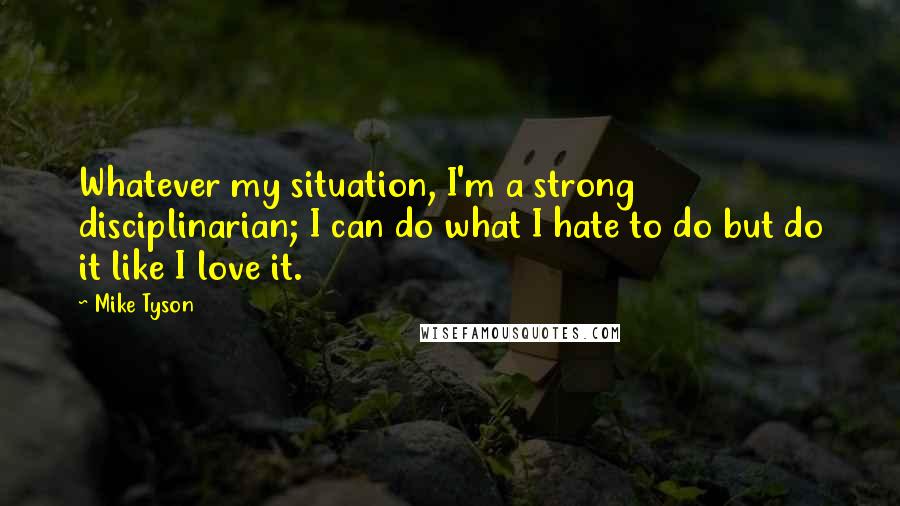 Mike Tyson Quotes: Whatever my situation, I'm a strong disciplinarian; I can do what I hate to do but do it like I love it.