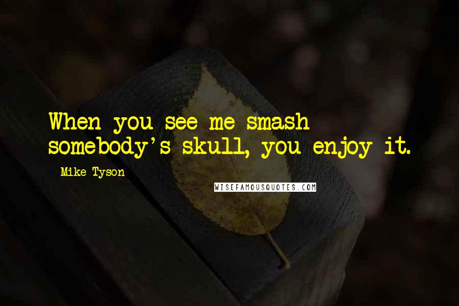 Mike Tyson Quotes: When you see me smash somebody's skull, you enjoy it.