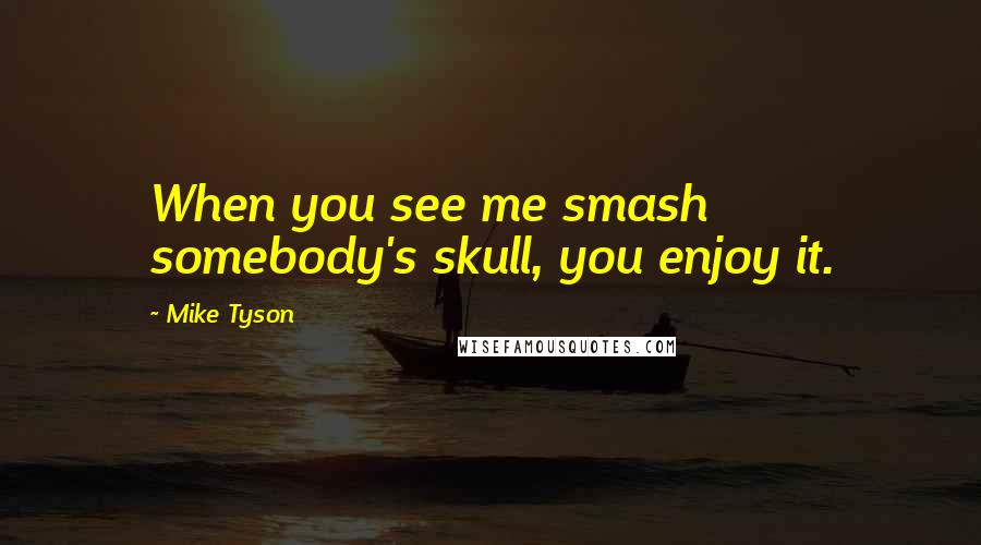 Mike Tyson Quotes: When you see me smash somebody's skull, you enjoy it.