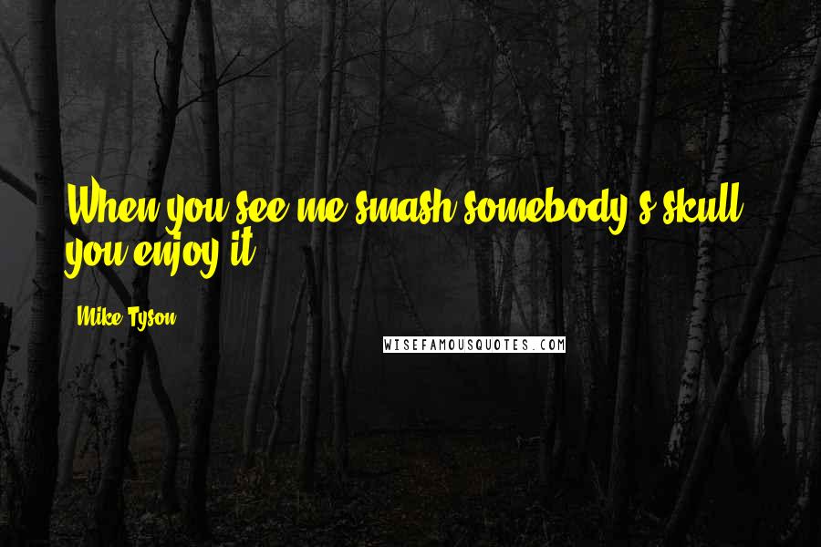 Mike Tyson Quotes: When you see me smash somebody's skull, you enjoy it.