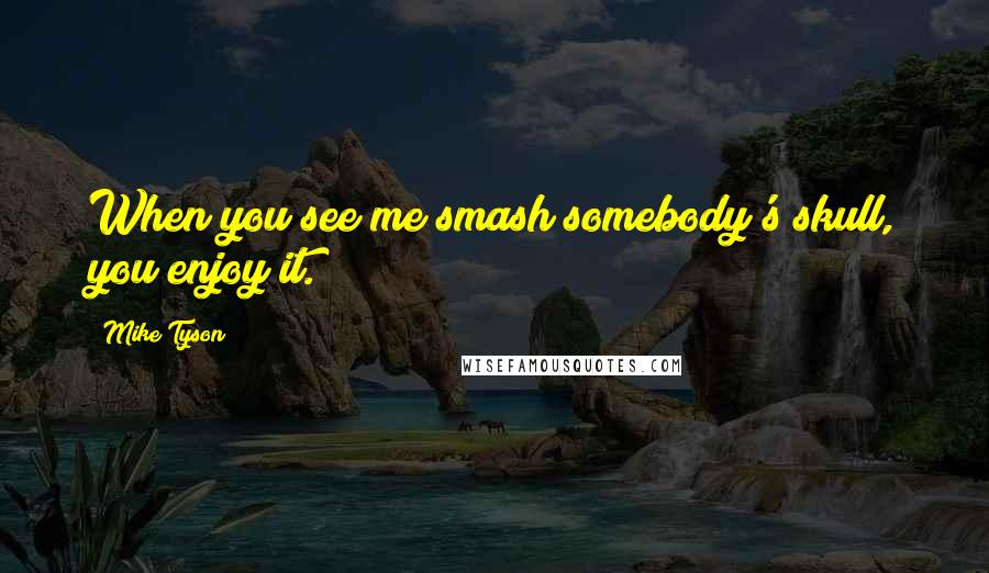 Mike Tyson Quotes: When you see me smash somebody's skull, you enjoy it.