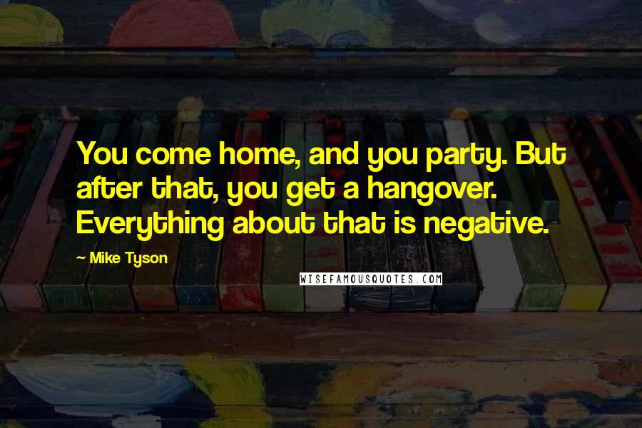 Mike Tyson Quotes: You come home, and you party. But after that, you get a hangover. Everything about that is negative.