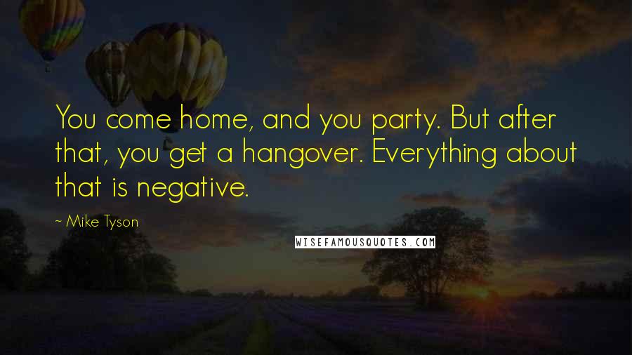 Mike Tyson Quotes: You come home, and you party. But after that, you get a hangover. Everything about that is negative.