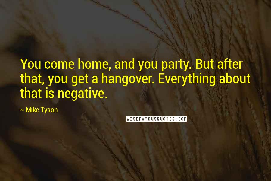 Mike Tyson Quotes: You come home, and you party. But after that, you get a hangover. Everything about that is negative.