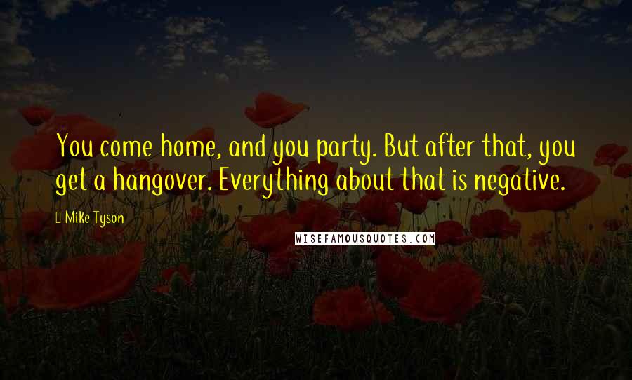 Mike Tyson Quotes: You come home, and you party. But after that, you get a hangover. Everything about that is negative.