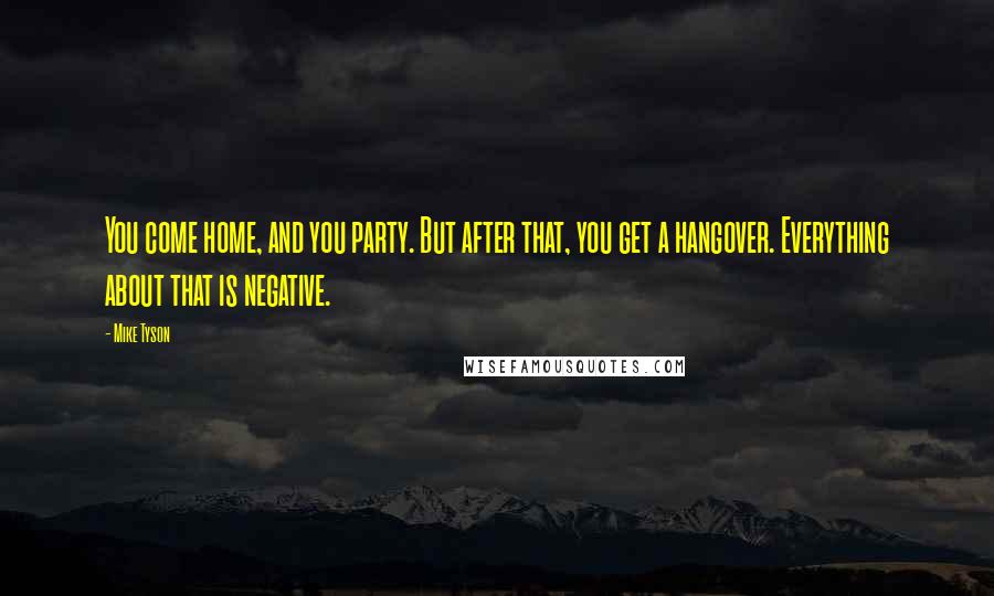 Mike Tyson Quotes: You come home, and you party. But after that, you get a hangover. Everything about that is negative.