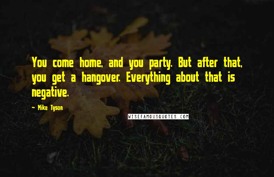 Mike Tyson Quotes: You come home, and you party. But after that, you get a hangover. Everything about that is negative.