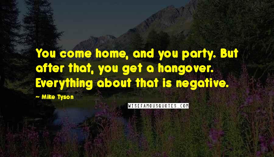 Mike Tyson Quotes: You come home, and you party. But after that, you get a hangover. Everything about that is negative.