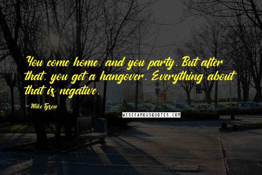 Mike Tyson Quotes: You come home, and you party. But after that, you get a hangover. Everything about that is negative.