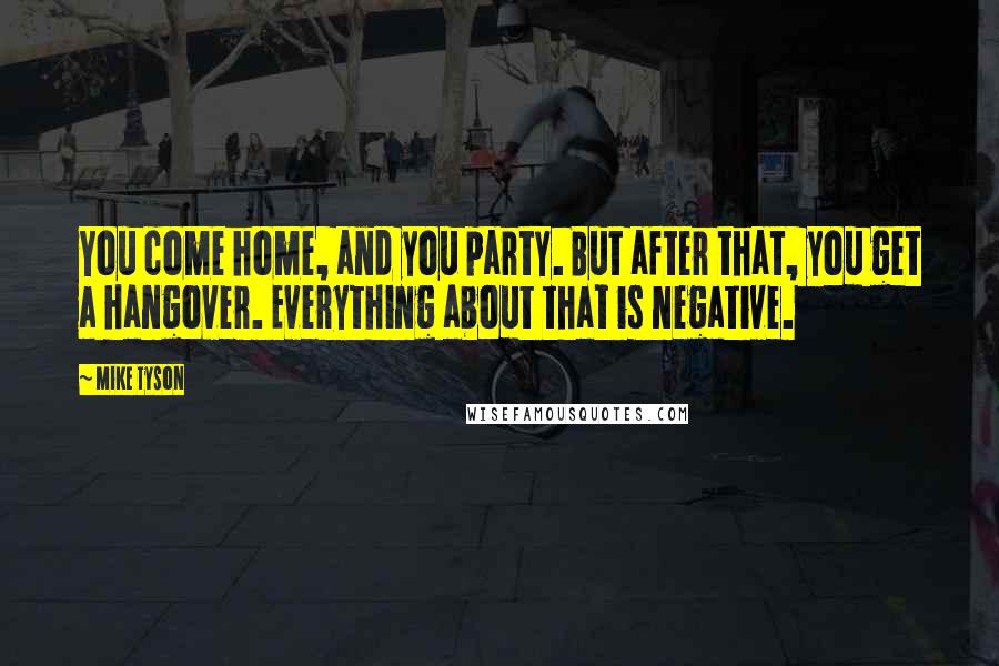 Mike Tyson Quotes: You come home, and you party. But after that, you get a hangover. Everything about that is negative.