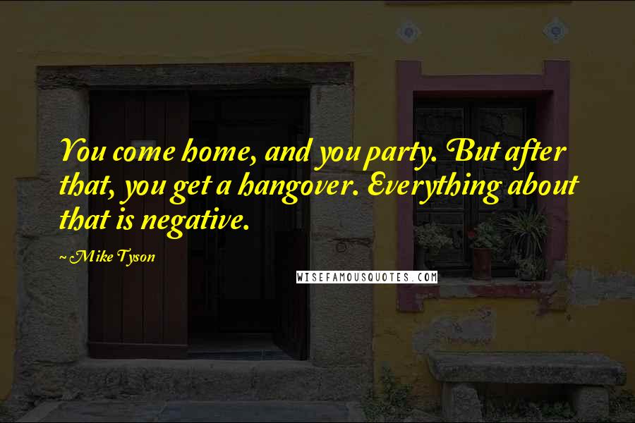 Mike Tyson Quotes: You come home, and you party. But after that, you get a hangover. Everything about that is negative.