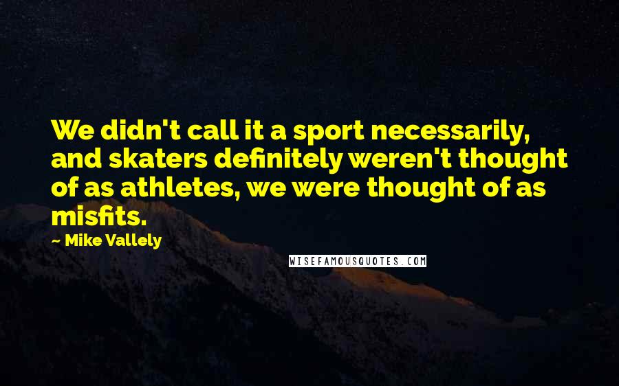 Mike Vallely Quotes: We didn't call it a sport necessarily, and skaters definitely weren't thought of as athletes, we were thought of as misfits.