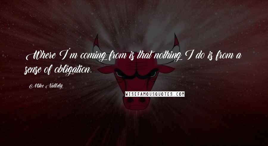 Mike Vallely Quotes: Where I'm coming from is that nothing I do is from a sense of obligation.