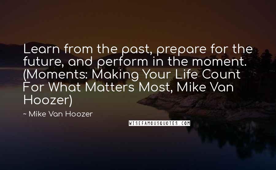 Mike Van Hoozer Quotes: Learn from the past, prepare for the future, and perform in the moment. (Moments: Making Your Life Count For What Matters Most, Mike Van Hoozer)