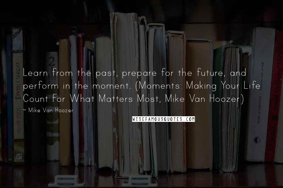 Mike Van Hoozer Quotes: Learn from the past, prepare for the future, and perform in the moment. (Moments: Making Your Life Count For What Matters Most, Mike Van Hoozer)