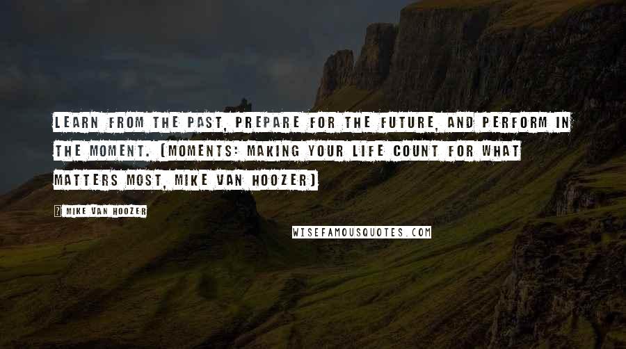 Mike Van Hoozer Quotes: Learn from the past, prepare for the future, and perform in the moment. (Moments: Making Your Life Count For What Matters Most, Mike Van Hoozer)