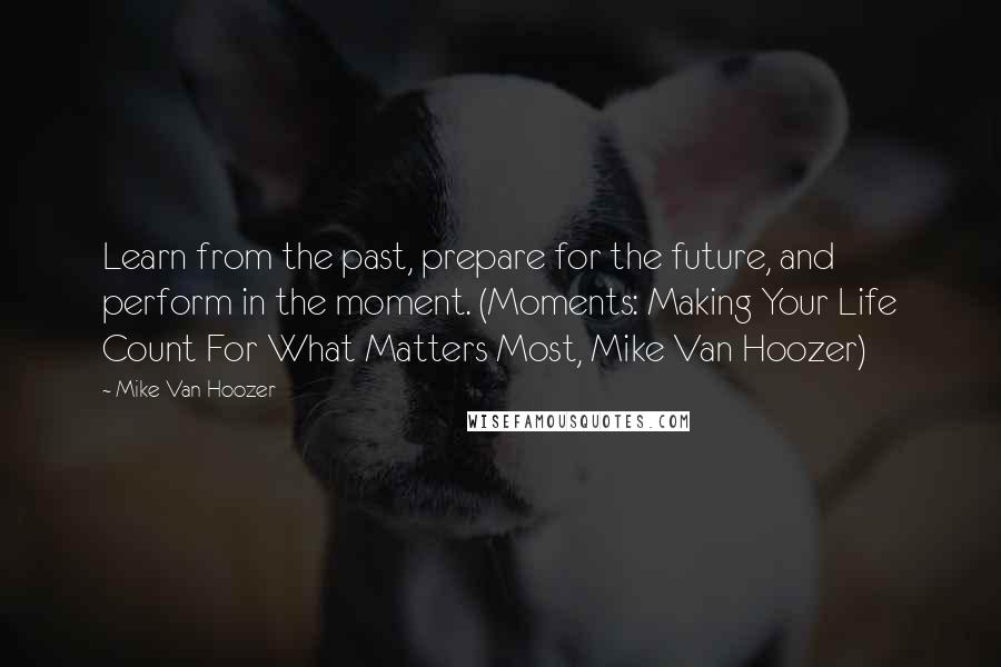 Mike Van Hoozer Quotes: Learn from the past, prepare for the future, and perform in the moment. (Moments: Making Your Life Count For What Matters Most, Mike Van Hoozer)