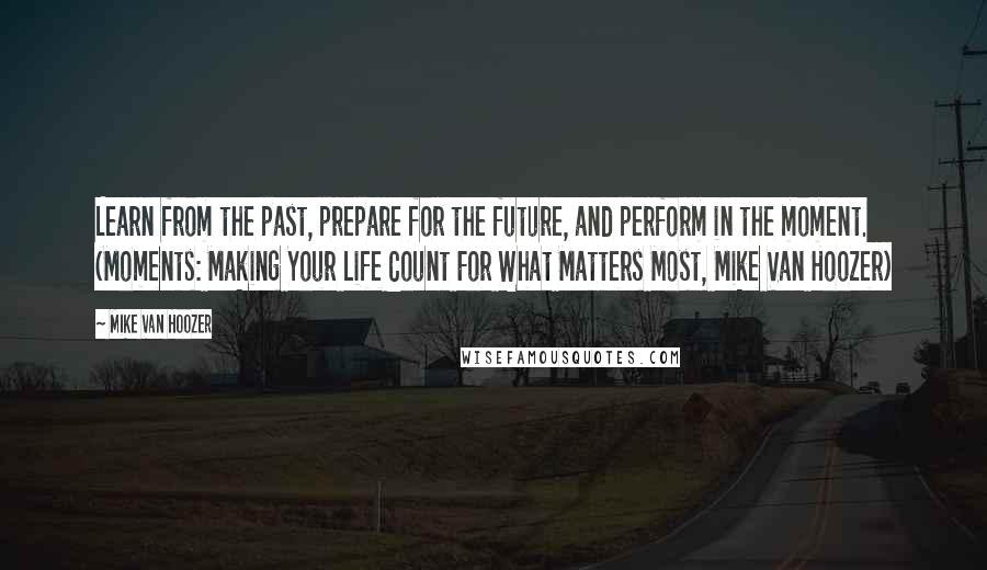 Mike Van Hoozer Quotes: Learn from the past, prepare for the future, and perform in the moment. (Moments: Making Your Life Count For What Matters Most, Mike Van Hoozer)