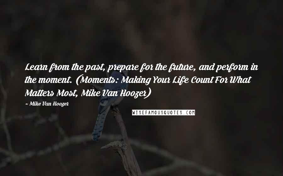 Mike Van Hoozer Quotes: Learn from the past, prepare for the future, and perform in the moment. (Moments: Making Your Life Count For What Matters Most, Mike Van Hoozer)