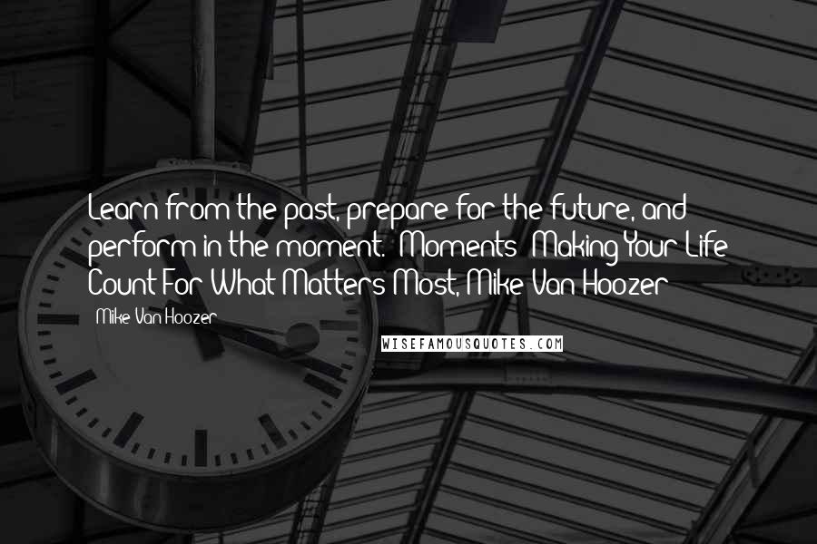 Mike Van Hoozer Quotes: Learn from the past, prepare for the future, and perform in the moment. (Moments: Making Your Life Count For What Matters Most, Mike Van Hoozer)