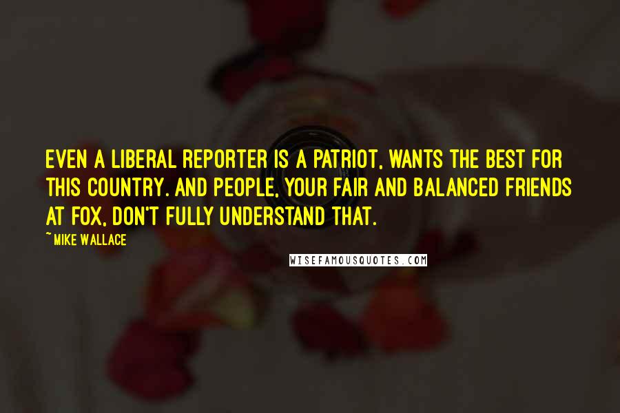 Mike Wallace Quotes: Even a liberal reporter is a patriot, wants the best for this country. And people, your fair and balanced friends at Fox, don't fully understand that.