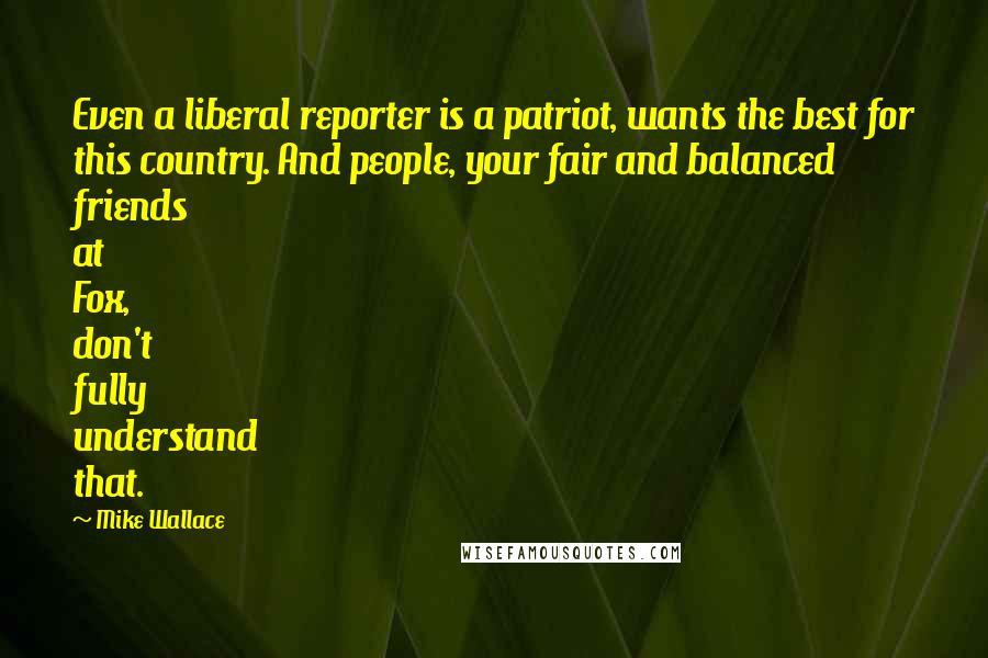 Mike Wallace Quotes: Even a liberal reporter is a patriot, wants the best for this country. And people, your fair and balanced friends at Fox, don't fully understand that.