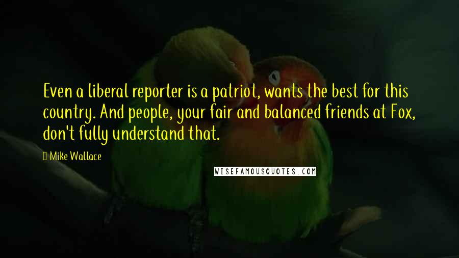 Mike Wallace Quotes: Even a liberal reporter is a patriot, wants the best for this country. And people, your fair and balanced friends at Fox, don't fully understand that.