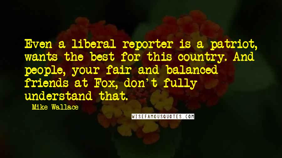 Mike Wallace Quotes: Even a liberal reporter is a patriot, wants the best for this country. And people, your fair and balanced friends at Fox, don't fully understand that.