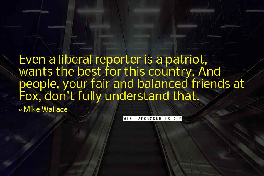 Mike Wallace Quotes: Even a liberal reporter is a patriot, wants the best for this country. And people, your fair and balanced friends at Fox, don't fully understand that.