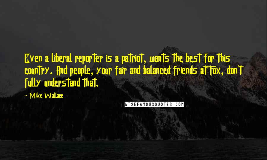 Mike Wallace Quotes: Even a liberal reporter is a patriot, wants the best for this country. And people, your fair and balanced friends at Fox, don't fully understand that.