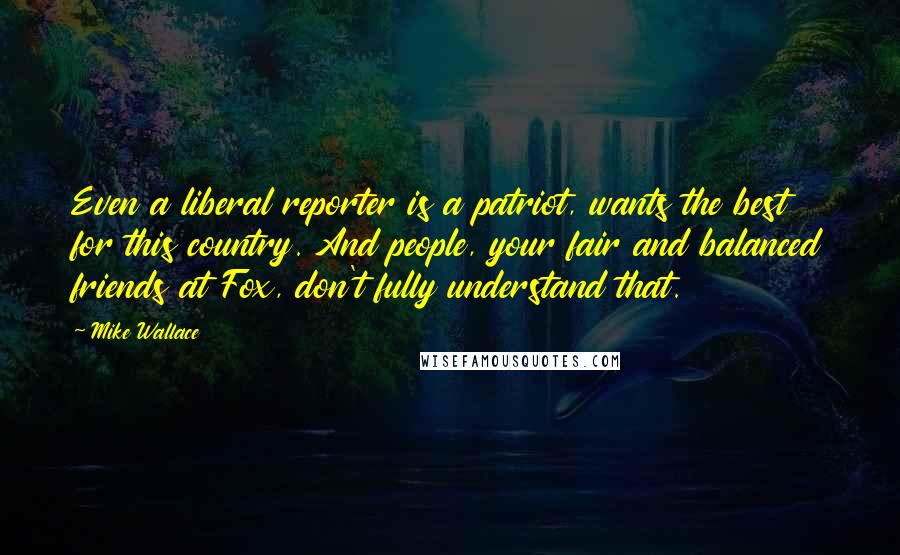 Mike Wallace Quotes: Even a liberal reporter is a patriot, wants the best for this country. And people, your fair and balanced friends at Fox, don't fully understand that.